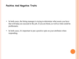 Positive And Negative Traits 
• In both cases, the hiring manager is trying to determine what assets you have 
that will help you succeed in the job, if you are hired, as well as what could be 
problematic. 
• In both cases, it's important to put a positive spin on your attributes when 
responding. 
 