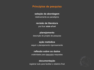 Princípios de pesquisa

       seleção da abordagem
       relativamente ao paradigma


        revisão de literatura
            pra ficar state of art


             planejamento
    descrição do projeto de pesquisa


            ação metódica
  seguir o planejamento rigorosamente


     reflexão sobre os dados
  criatividade para descobrir respostas


            documentação
registrar tudo para facilitar o relatório final
 