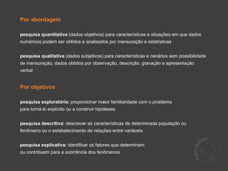 Por abordagem

pesquisa quantitativa (dados objetivos) para características e situações em que dados
numéricos podem ser obtidos e analisados por mensuração e estatísticas


pesquisa qualitativa (dados subjetivos) para características e cenários sem possibilidade
de mensuração, dados obtidos por observação, descrição, gravação e apresentação
verbal


Por objetivos

pesquisa exploratória: proporcionar maior familiaridade com o problema
para torná-lo explícito ou a construir hipóteses


pesquisa descritiva: descrever as características de determinada população ou
fenômeno ou o estabelecimento de relações entre variáveis


pesquisa explicativa: identificar os fatores que determinam
ou contribuem para a ocorrência dos fenômenos
 