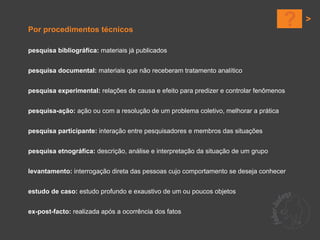 Por procedimentos técnicos
                                                                                     ?
pesquisa bibliográfica: materiais já publicados


pesquisa documental: materiais que não receberam tratamento analítico


pesquisa experimental: relações de causa e efeito para predizer e controlar fenômenos


pesquisa-ação: ação ou com a resolução de um problema coletivo, melhorar a prática


pesquisa participante: interação entre pesquisadores e membros das situações


pesquisa etnográfica: descrição, análise e interpretação da situação de um grupo


levantamento: interrogação direta das pessoas cujo comportamento se deseja conhecer


estudo de caso: estudo profundo e exaustivo de um ou poucos objetos


ex-post-facto: realizada após a ocorrência dos fatos
 