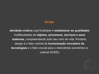 Design


atividade criativa cuja finalidade é estabelecer as qualidades
   multifacetadas de objetos, processos, serviços e seus
 sistemas, compreendendo todo seu ciclo de vida. Portanto,
   design é o fator central da humanização inovadora de
 tecnologias e o fator crucial para o intercâmbio econômico e
                       cultural (ICSID)
 