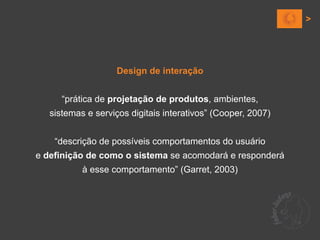 Design de interação


      “prática de projetação de produtos, ambientes,
   sistemas e serviços digitais interativos” (Cooper, 2007)


    “descrição de possíveis comportamentos do usuário
e definição de como o sistema se acomodará e responderá
           à esse comportamento” (Garret, 2003)
 