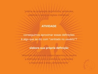 “prática de projetação de produtos, ambientes,
      sistemas e serviços digitais interativos”



                   ATIVIDADE


 conseguimos aproximar essas definições
à algo que se diz com “centrado no usuário”?


       elabore sua própria definição

“descrição de possíveis comportamentos do usuário
   e definição de como o sistema se acomodará
      e responderá à esse comportamento”
 