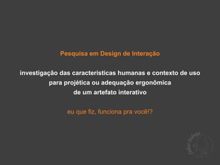 Pesquisa em Design de Interação


investigação das características humanas e contexto de uso
         para projética ou adequação ergonômica
                 de um artefato interativo


               eu que fiz, funciona pra você!?
 