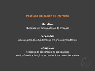 Pesquisa em design de interação


                       iterativa
        atualizada em todas as fases do processo


                      necessária
 pouco solicitada, é fundamental em projetos importantes


                      complexa
        necessita da cooperação de especialistas
no domínio de aplicação e em várias áreas de conhecimento
 