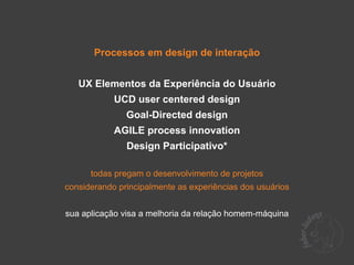 Processos em design de interação


   UX Elementos da Experiência do Usuário
            UCD user centered design
               Goal-Directed design
            AGILE process innovation
               Design Participativo*

      todas pregam o desenvolvimento de projetos
considerando principalmente as experiências dos usuários


sua aplicação visa a melhoria da relação homem-máquina
 