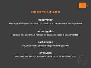 ?
                    Métodos mais utilizados


                            observação
observar hábitos e atividades dos usuários e uso de determinado produto


                           auto-registro
   solicitar aos usuários o registro de suas atividades e pensamentos


                            participação
            envolver os usuários na criação de um produto


                             entrevista
     conversa semi-estruturada com usuários, ouvir suas histórias
 