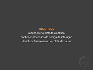 OBJETIVOS
      reconhecer o método científico
conhecer processos de design de interação
identificar ferramentas de coleta de dados
 