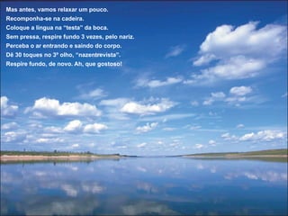 Mas antes, vamos relaxar um pouco.
Recomponha-se na cadeira.
Coloque a língua na “testa” da boca.
Sem pressa, respire fundo 3 vezes, pelo nariz.
Perceba o ar entrando e saindo do corpo.
Dê 30 toques no 3º olho, “nazentrevista”.
Respire fundo, de novo. Ah, que gostoso!
 