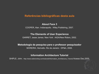 Referências bibliográficas desta aula

                                       About Face 3
                   COOPER, Alan. Indianapolis : Wiley Publishing, 2007.


                         The Elements of User Experience
               GARRET, Jesse James. New York : AIGA/New Riders, 2002.


          Metodologia da pesquisa para o professor pesquisador
                     MOREIRA, Herivelto. Rio de Janeiro : DP&A, 2006.


                          Information Architecture Tutorial
SHIPLE, John. http://www.webmonkey.com/tutorial/Information_Architecture_Tutorial Acesso Dez.2005.
 