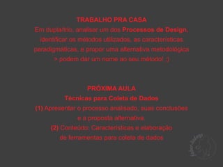 TRABALHO PRA CASA
Em dupla/trio, analisar um dos Processos de Design,
  identificar os métodos utilizados, as características
paradigmáticas, e propor uma alternativa metodológica
       > podem dar um nome ao seu método! ;)



                   PRÓXIMA AULA
           Técnicas para Coleta de Dados
(1) Apresentar o processo analisado, suas conclusões
               e a proposta alternativa.
     (2) Conteúdo: Características e elaboração
         de ferramentas para coleta de dados
 
