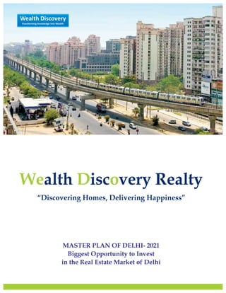 MASTER PLAN OF DELHI- 2021
Biggest Opportunity to Invest
in the Real Estate Market of Delhi
Wealth Discovery Realty
“Discovering Homes, Delivering Happiness”
We D oalth isc very Realty
“Discovering Homes, Delivering Happiness”
Wealth Discovery
Transforming Knowledge into Wealth.
 
