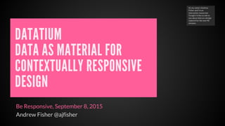 DATATIUM
DATA AS MATERIAL FOR
CONTEXTUALLY RESPONSIVE
DESIGN
Be Responsive, September 8, 2015
Andrew Fisher @ajfisher
Hi, my name's Andrew
Fisher and I'm an
interaction researcher.
Tonight I'd like to talk to
you about data as a design
material for the next 40
minutes.
 