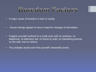 • A major cause of boredom is lack of variety. 
• Human beings appear to have a need for changes of stimulation. 
• Imagine yourself confined to a small room with no windows, no 
telephone, no television set, no books to read, no interesting pictures 
on the wall, and no visitors. 
• You probably would soon find yourself unbearably bored. 
 