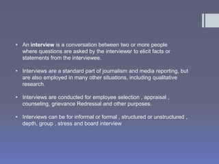 • An interview is a conversation between two or more people 
where questions are asked by the interviewer to elicit facts or 
statements from the interviewee. 
• Interviews are a standard part of journalism and media reporting, but 
are also employed in many other situations, including qualitative 
research. 
• Interviews are conducted for employee selection , appraisal , 
counseling, grievance Redressal and other purposes. 
• Interviews can be for informal or formal , structured or unstructured , 
depth, group , stress and board interview 
 