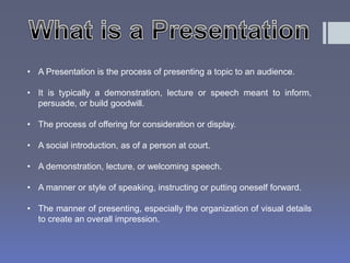 • A Presentation is the process of presenting a topic to an audience. 
• It is typically a demonstration, lecture or speech meant to inform, 
persuade, or build goodwill. 
• The process of offering for consideration or display. 
• A social introduction, as of a person at court. 
• A demonstration, lecture, or welcoming speech. 
• A manner or style of speaking, instructing or putting oneself forward. 
• The manner of presenting, especially the organization of visual details 
to create an overall impression. 
 