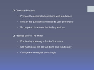  Detection Process 
• Prepare the anticipated questions well in advance 
• Most of the questions are linked to your personality 
• Be prepared to answer the likely questions 
 Practice Before The Mirror 
• Practice by speaking in front of the mirror 
• Self Analysis of the self will bring true results only 
• Change the strategies accordingly 
 