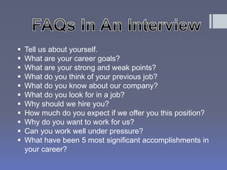  Tell us about yourself. 
 What are your career goals? 
 What are your strong and weak points? 
 What do you think of your previous job? 
 What do you know about our company? 
 What do you look for in a job? 
 Why should we hire you? 
 How much do you expect if we offer you this position? 
 Why do you want to work for us? 
 Can you work well under pressure? 
 What have been 5 most significant accomplishments in 
your career? 
 