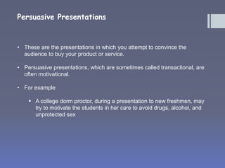 Persuasive Presentations 
• These are the presentations in which you attempt to convince the 
audience to buy your product or service. 
• Persuasive presentations, which are sometimes called transactional, are 
often motivational. 
• For example 
 A college dorm proctor, during a presentation to new freshmen, may 
try to motivate the students in her care to avoid drugs, alcohol, and 
unprotected sex 
 