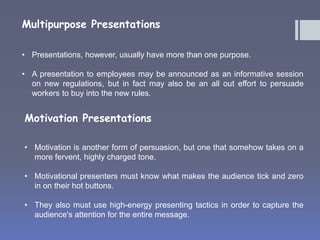 Multipurpose Presentations 
• Presentations, however, usually have more than one purpose. 
• A presentation to employees may be announced as an informative session 
on new regulations, but in fact may also be an all out effort to persuade 
workers to buy into the new rules. 
Motivation Presentations 
• Motivation is another form of persuasion, but one that somehow takes on a 
more fervent, highly charged tone. 
• Motivational presenters must know what makes the audience tick and zero 
in on their hot buttons. 
• They also must use high-energy presenting tactics in order to capture the 
audience's attention for the entire message. 
 