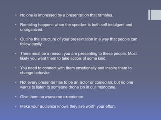 • No one is impressed by a presentation that rambles. 
• Rambling happens when the speaker is both self-indulgent and 
unorganized. 
• Outline the structure of your presentation in a way that people can 
follow easily. 
• There must be a reason you are presenting to these people. Most 
likely you want them to take action of some kind. 
• You need to connect with them emotionally and inspire them to 
change behavior. 
• Not every presenter has to be an actor or comedian, but no one 
wants to listen to someone drone on in dull monotone. 
• Give them an awesome experience. 
• Make your audience knows they are worth your effort. 
 