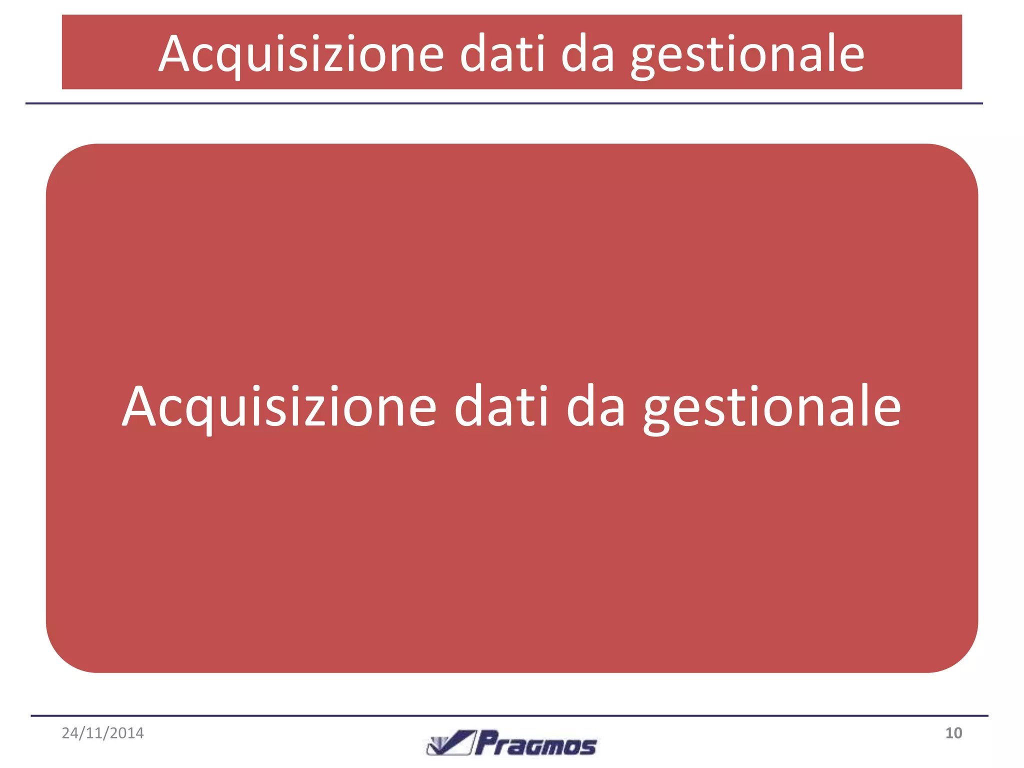 Acquisizione dati da gestionale 
Processo – Dai dati al risultato 
I dati necessari al sistema per funzionare sono di diverso tipo : 
•Domanda mensile per ogni articolo 
•Gestione sostituzioni di codici articolo 
•Anagrafica di base degli articoli 
•Quantità reale a scorta 
•Ordini inevasi (clienti e fornitori) 
Acquisizione dati da gestionale 
Tutte queste informazioni vengono acquisite tramite una 
procedura fatta su misura per il gestionale utilizzato 
dall’azienda. 
24/11/2014 10 
 