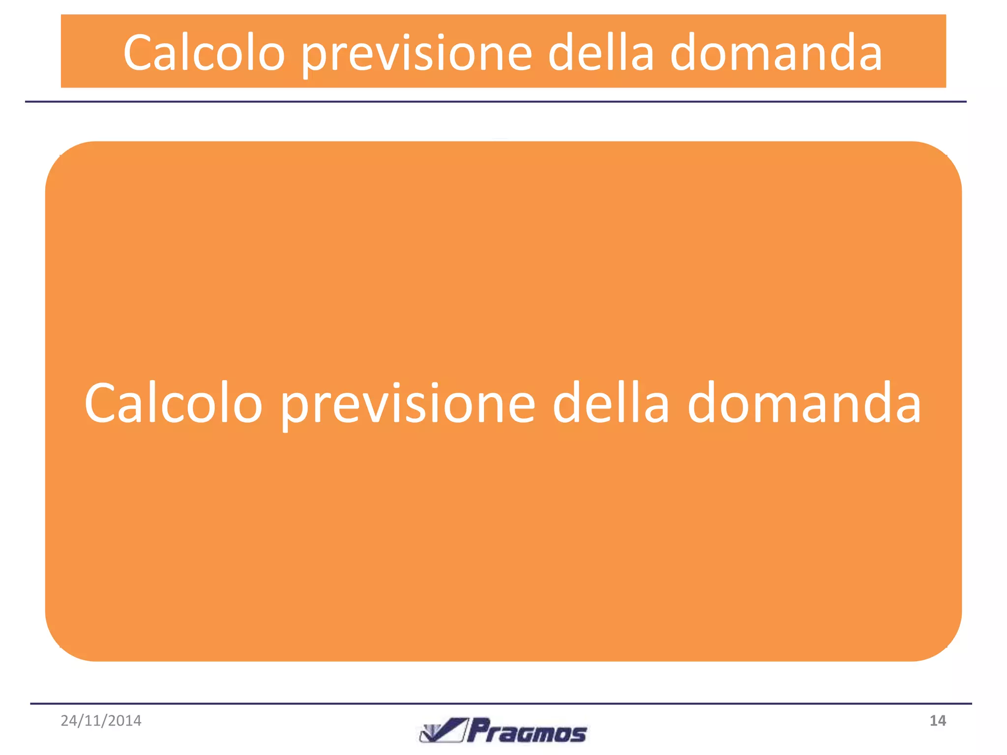 CParloccoelos spore –viDsiaoin de adtei lalal driosmulatantdoa 
In base alle classi di movimentazione e regolarità, viene 
applicato un modello appropriato per il singolo articolo : 
Alcune anomalie evidenziate 
Vi risparmiamo 
le formule!!! 
•Smorzamento esponenziale semplice : è una media pesata 
tra le previsioni precedenti e la domanda attuale 
•Smorzamento esponenziale doppio : tiene in 
considerazione il trend nella domanda ed applica un 
doppio smorzamento 
Calcolo previsione della domanda 
Sono presenti poi dei controlli automatizzati che individuano 
situazioni anomale e le correggono o le portano all’attenzione 
dell’utente. 
24/11/2014 14 
 