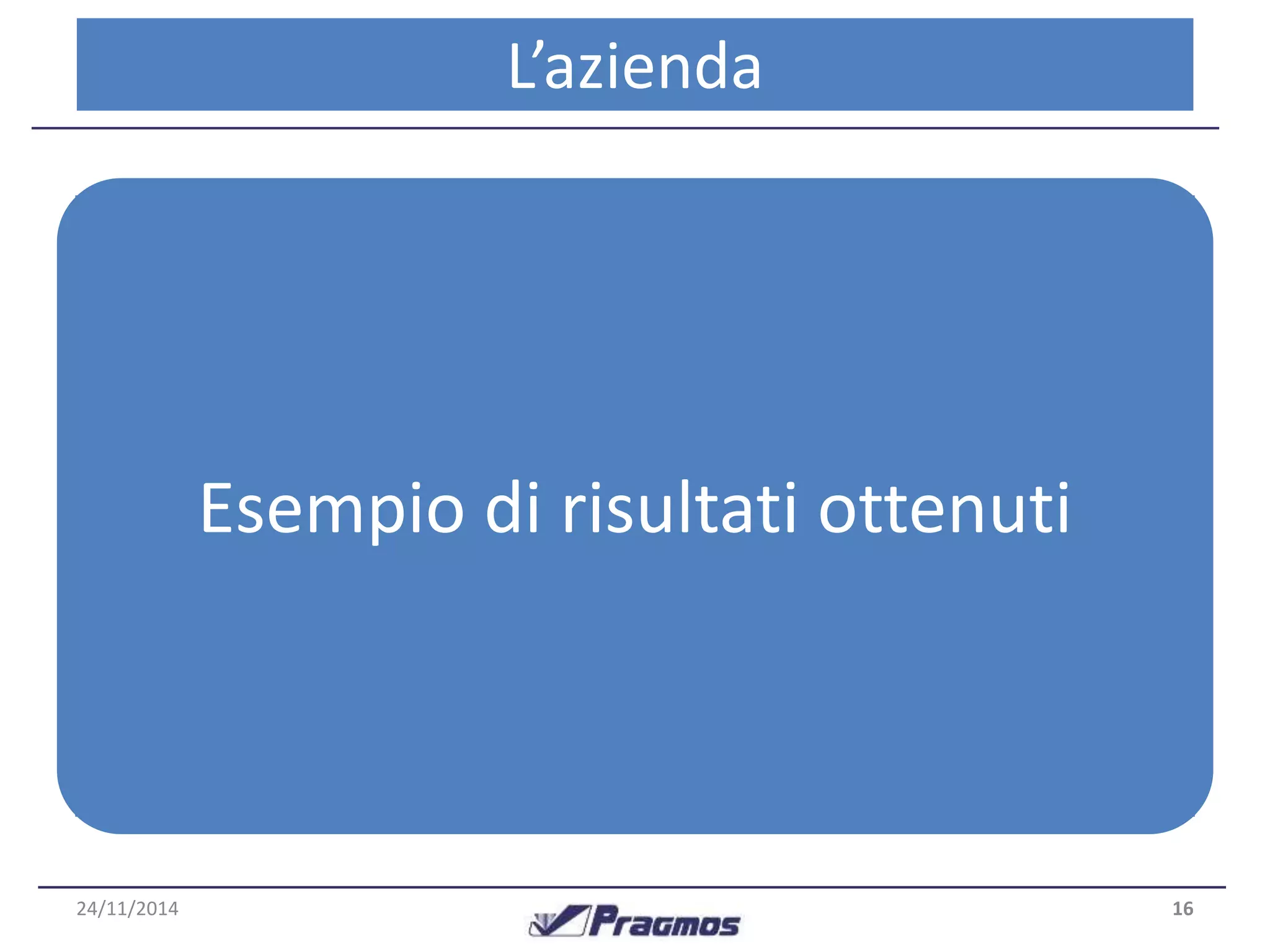 L’azienda 
Un caso concreto 
• Analisi effettuata su azienda operante nel 
settore ricambi auto 
• Confronto Esempio tra situazione di risultati iniziale ottenuti 
ed in seguito 
a 3 anni di operatività del sistema MPDA 
24/11/2014 16 
 