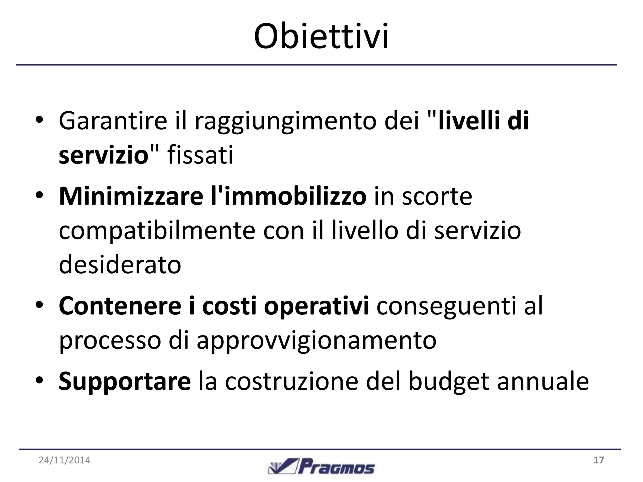 Obiettivi 
• Garantire il raggiungimento dei "livelli di 
servizio" fissati 
• Minimizzare l'immobilizzo in scorte 
compatibilmente con il livello di servizio 
desiderato 
• Contenere i costi operativi conseguenti al 
processo di approvvigionamento 
• Supportare la costruzione del budget annuale 
24/11/2014 17 
 
