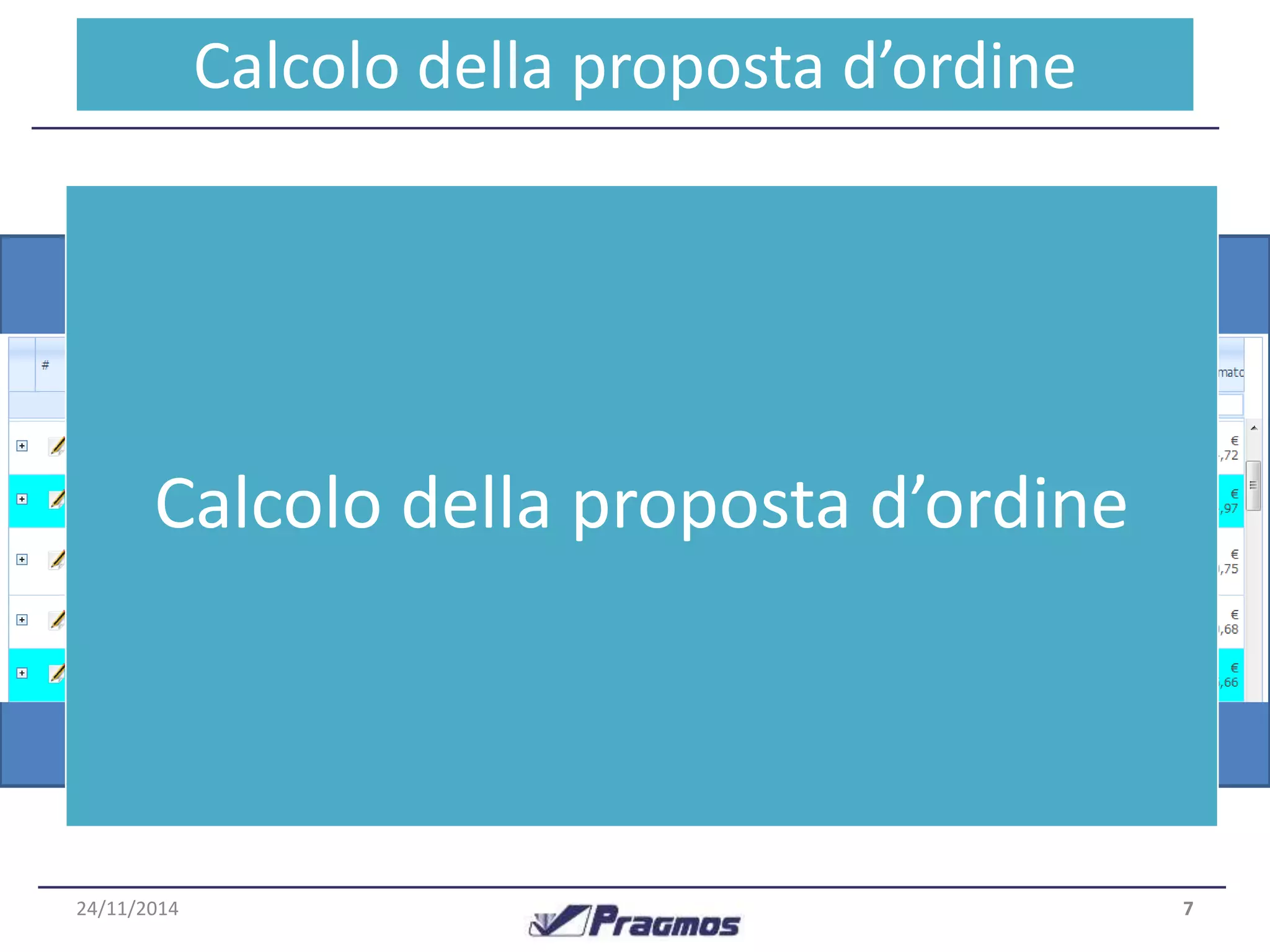 La proposta d’ordine tiene conto dei seguenti fattori : 
•Previsione della domanda 
•Lead Time (fornitore e di set-up in azienda) 
•Scorta disponibile (attuale – già impegnata + ordini a 
fornitori) 
•Ordini inevasi (fornitori o clienti) 
Calcolo della proposta d’ordine 
Oltre a velocizzare la procedura di riordino per grandi 
quantità di articoli, tale funzionalità permette di realizzare il 
Budget Acquisti in pochi istanti. 
7 
Funzionalità chiave 
24/11/2014 
Calcolo della proposta d’ordine 
 