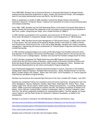 From 2000-2005, Davidson was an Executive Director in Corporate Real Estate for Morgan Stanley,
leading overseas expatriate assignments in Japan, London and Continental Europe, and managing a
team of real estate professionals across Asia Pacific, the UK & Europe.
While on assignment in London in 2005, Davidson received the Morgan Stanley International
Chairman’s Award for “Living the Values”, based on the nomination of a team of cross-divisional peers
and company leadership.
From 1998 - 2000, Davidson was the Chief Operating Officer to the Head of Corporate Real Estate at
Morgan Stanley and facilitated the integration of the real estate and corporate services disciplines in
New York, London, Hong Kong and Tokyo, with a Global Portfolio of 10MM sf.
In 1999, Davidson participated in the conception and construction of 745 Seventh Avenue, a 1.1MM sf
office tower developed to complement Morgan Stanley’s world headquarters at 1585 Broadway.
From 1994 - 1998, Davidson led the Asset Management of 750 Seventh Avenue, a 580K sf office tower
in Times Square, that was owned and occupied by Morgan Stanley in the midst of a 360K sf interior
and infrastructure construction fit-out. In his role as Asset Manager, Davidson led a team of property
management, engineering and finance professionals for Tishman Speyer Properties and Hines Interests
Limited Partnership.
In 1994, Davidson graduated Magna Cum Laude and Phi Beta Kappa from Fordham University with a
Dual Bachelor of Arts Degree in Economics and Philosophy, Cumulative GPA of 3.78 and was the first
in his family to earn a College Degree. Davidson also received the Fordham College Award for Ethics.
In 2012, Davidson completed The TRIUM Global Executive MBA Program and earned a degree
conferred by the NYU Stern School of Business, London School of Economics & Political Science and
École des Hautes Études Commerciales de Paris (HEC School of Management, Paris). Davidson was
elected Class Representative by the Cohort and Academic Program Leadership.
Extra-Professional Engagement: Fordham University President’s Council, Chairman of The Fordham
College Dean’s Board of Advisors, Palisades Parks Conservancy - Board, Rockland Center for the Arts –
Board, CoreNet Global: NYC Chapter - Board, New York Cares, Torch Foundation, St. Francis Capuchin
Food Pantries and Media/Liturgical Ministry
Davidson was honored as the Corporate Real Executive of the Year; CoreNet NYC Chapter, June 2014
Davidson has completed Twenty-five marathons across the Seven Continents, including New York City
(10x), Madagascar, Havana, Reykjavik, Istanbul, Napa Valley, Washington DC, Athens, Paris, Tokyo,
Sydney, Cape Town, Rio de Janeiro, Easter Island, Ushuaia and Antarctica. In so doing, Davidson has
raised ~$200K in personal fundraising for Children with HIV, the Epilepsy Foundation on behalf of his
Mother, Cystic Fybrosis, Cerebral Palsy, Children in Hyderabad, India, St. Vincent’s Hospital in New
York City, the African Leadership Foundation for impoverished children, The Pink Agenda, for breast
cancer research, and the Fisher Center for Alzheimer’s Research Foundation, on behalf of his
Grandmother.
Davidson is currently in training for the 2018 Marathons in Bhutan and Florence, Italy.
https://www.scribd.com/mobile/document/342996839/Michael-Davidson-25-Marathons-in-20-Years-Running-for-The-Pink-Agenda
http://www.triumemba.org/trium-life/news/michael-davidson-class-of-2012-leans-into-africa-2/
https://www.youtube.com/watch?v=i-P3axNCVAk&sns=em
Davidson lives in Piermont in the New York City Hudson Valley.
 