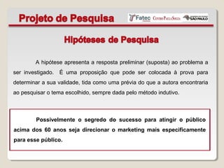 A hipótese apresenta a resposta preliminar (suposta) ao problema a
ser investigado. É uma proposição que pode ser colocada à prova para
determinar a sua validade, tida como uma prévia do que a autora encontraria
ao pesquisar o tema escolhido, sempre dada pelo método indutivo.
Possivelmente o segredo do sucesso para atingir o público
acima dos 60 anos seja direcionar o marketing mais especificamente
para esse público.
 