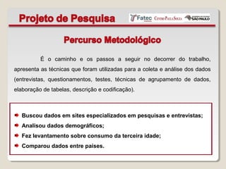 É o caminho e os passos a seguir no decorrer do trabalho,
apresenta as técnicas que foram utilizadas para a coleta e análise dos dados
(entrevistas, questionamentos, testes, técnicas de agrupamento de dados,
elaboração de tabelas, descrição e codificação).
Buscou dados em sites especializados em pesquisas e entrevistas;
Analisou dados demográficos;
Fez levantamento sobre consumo da terceira idade;
Comparou dados entre países.
 