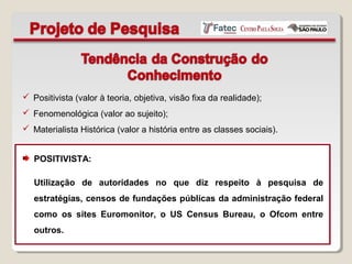  Positivista (valor à teoria, objetiva, visão fixa da realidade);
 Fenomenológica (valor ao sujeito);
 Materialista Histórica (valor a história entre as classes sociais).
POSITIVISTA:
Utilização de autoridades no que diz respeito à pesquisa de
estratégias, censos de fundações públicas da administração federal
como os sites Euromonitor, o US Census Bureau, o Ofcom entre
outros.
 