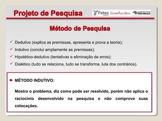  Dedutivo (explica as premissas, apresenta e prova a teoria);
 Indutivo (conclui amplamente as premissas);
 Hipotético-dedutivo (tentativas e eliminação de erros);
 Dialético (tudo se relaciona, tudo se transforma, luta dos contrários).
MÉTODO INDUTIVO:
Mostra o problema, diz como pode ser resolvido, porém não aplica o
raciocínio desenvolvido na pesquisa e não comprova suas
colocações.
 