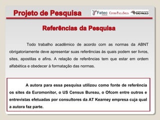 Todo trabalho acadêmico de acordo com as normas da ABNT
obrigatoriamente deve apresentar suas referências às quais podem ser livros,
sites, apostilas e afins. A relação de referências tem que estar em ordem
alfabética e obedecer à formatação das normas.
A autora para essa pesquisa utilizou como fonte de referência
os sites da Euromonitor, o US Census Bureau, o Ofcom entre outros e
entrevistas efetuadas por consultores da AT Kearney empresa cuja qual
a autora faz parte.
 