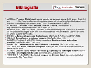  AMCHAM. Pesquisa Global revela como atender consumidor acima de 60 anos. Disponível
em: <http://www.amcham.com.br/gestao-empresarial/noticias/pesquisa-global-revela-como-
atender-consumidor-acima-de-60-anos-9677.html> Acesso em setembro 2013.
 AT KEARNEY. Aprender com o passado, construir o futuro. Disponível em: <
http://www.atkearney.com.br> Acesso em: outubro 2013.
 BORGES, Maria Célia & DALBERIO, Osvaldo. Aspectos metodológicos e filosóficos que orientam
as pesquisas em educação. 2007. 10p. Trabalho acadêmico - Universidade de Uberaba e Centro
de Ensino Superior de Uberaba.
 BUNGE, M. Epistemologia: curso de atualização. São Paulo: T. A. Queiroz/EDUSP, 1980.
 GIL, A. C. Como elaborar projetos de pesquisa. São Paulo: Altas, 1996.
 LAKATOS, Eva Maria & MARCONI, Marina de Andrade. Fundamentos de Metodologia
Científica. São Paulo: Atlas, 7ª ed, 2010.
 MINAYO, M. C. Pesquisa Social: teoria, método e criatividade. Petrópolis, Vozes, 2002.
 SALOMON, D.V. Como fazer uma monografia. 6ª Edição. Belo Horizonte: Editora interlivros de
Minas Gerais, 2000.
 SANTOS, Gildenir Carolino. Percurso científico: guia prático para elaboração da normalização
científica e orientação metodológica. Campinas, SP: Arte Escrita, 2012.
 TRIVIÑOS, A. N. S. (1987): Introdução à pesquisa em Ciências Social: a pesquisa qualitativa
em educação. São Paulo: Atlas.
 