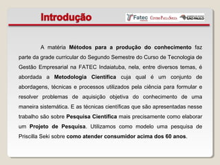 A matéria Métodos para a produção do conhecimento faz
parte da grade curricular do Segundo Semestre do Curso de Tecnologia de
Gestão Empresarial na FATEC Indaiatuba, nela, entre diversos temas, é
abordada a Metodologia Científica cuja qual é um conjunto de
abordagens, técnicas e processos utilizados pela ciência para formular e
resolver problemas de aquisição objetiva do conhecimento de uma
maneira sistemática. E as técnicas científicas que são apresentadas nesse
trabalho são sobre Pesquisa Científica mais precisamente como elaborar
um Projeto de Pesquisa. Utilizamos como modelo uma pesquisa de
Priscilla Seki sobre como atender consumidor acima dos 60 anos.
 