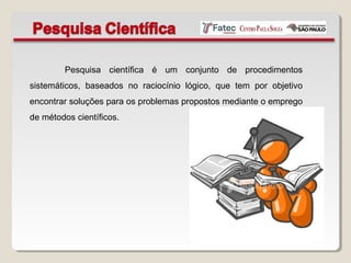 Pesquisa científica é um conjunto de procedimentos
sistemáticos, baseados no raciocínio lógico, que tem por objetivo
encontrar soluções para os problemas propostos mediante o emprego
de métodos científicos.
 