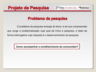 O problema da pesquisa emerge do tema, é de sua compreensão
que surge a problematização cuja qual dá início à pesquisa, é dado de
forma interrogativa cuja resposta é o desenvolvimento da pesquisa.
Como acompanhar o envelhecimento do consumidor?
 