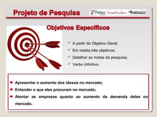  A partir do Objetivo Geral;
 Em média três objetivos;
 Detalhar as metas da pesquisa;
 Verbo Infinitivo.
Apresentar o aumento dos idosos no mercado;
Entender o que eles procuram no mercado;
Atentar as empresas quanto ao aumento da demanda deles no
mercado.
 