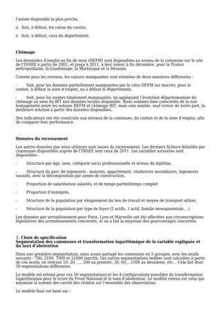 l’année disponible la plus proche,
o Soit, à défaut, les ratios du canton,
o Soit, à défaut, ceux du département.
Chômage
Les demandes d’emploi en fin de mois (DEFM) sont disponibles au niveau de la commune sur le site
de l’INSEE à partir de 2001, et jusqu’à 2011, à leur valeur à fin décembre, pour la France
métropolitaine, la Guadeloupe, la Martinique et la Réunion.
Comme pour les revenus, les valeurs manquantes sont estimées de deux manières différentes :
- Soit, pour les données partiellement manquantes par le ratio DEFM sur inscrits, pour le
canton, à défaut la zone d’emploi, ou à défaut le département,
- Soit, pour les années totalement manquantes, en appliquant l’évolution départementale du
chômage au sens du BIT aux données locales disponible. Nous sommes bien conscients de la non
homogénéité entre les notions DEFM et chômage BIT, mais cela semble, sauf erreur de notre part, la
meilleure solution à partir des données disponibles.
Des indicateurs ont été construits aux niveaux de la commune, du canton et de la zone d’emploi, afin
de comparer leur performance.
Données du recensement
Les autres données que nous utilisons sont issues du recensement. Les derniers fichiers détaillés par
communes disponibles auprès de l’INSEE sont ceux de 2011. Les variables suivantes sont
disponibles :
- Structure par âge, sexe, catégorie socio professionnelle et niveau de diplôme,
- Structure du parc de logements : maisons, appartement, résidences secondaires, logements
vacants, avec la décomposition par année de construction,
- Proportion de salariés/non salariés, et de temps partiel/temps complet
- Proportion d’immigrés,
- Structure de la population par éloignement du lieu de travail et moyen de transport utilisé,
- Structure de la population par type de foyer (2 actifs, 1 actif, famille monoparentale,…)
Les données par arrondissement pour Paris, Lyon et Marseille ont été affectées aux circonscriptions
législatives des arrondissements concernés, et on a fait la moyenne des pourcentages concernés.
Choix de spécification3.
Segmentation des communes et transformation logarithmique de la variable expliquée et
du taux d’abstention
Dans une première segmentation, nous avons partagé les communes en 5 groupes, avec les seuils
suivants : 700, 2100, 7000 et 21000 inscrits. Les autres segmentations testées sont calculées à partir
de ces seuils, en retirant 10, 20, …, 500 au premier, 30, 60,…1500 au deuxième, etc… Cela fait donc
50 segmentations différentes.
Le modèle est estimé pour ces 50 segmentations et les 4 configurations possibles de transformation
logarithmique pour le score du Front National et le taux d’abstention. Le modèle retenu est celui qui
minimise la somme des carrés des résidus sur l’ensemble des observations.
Le modèle final est basé sur :
 