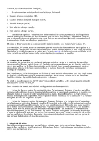 commun, tout autre moyen de transport),
- Structure croisée statut professionnel et temps de travail
o Salariés à temps complet en CDI,
o Salariés à temps complet, mais pas en CDI,
o Salariés à temps partiel,
o Non salariés à temps complet,
o Non salariés à temps partiel.
- Variable 0/1 signalant l’appartenance de la commune à une sous-préfecture pour laquelle la
densité de religieux hommes est dans le dernier quartile de sa distribution. L’idée est de tester si
une pratique religieuse catholique intense reste un frein au votre Front National, comme tendent à
le montrer des études sociologiques qualitatives.
Et enfin, le département de la commune rentre dans le modèle, sous forme d’une variable 0/1.
Une variable a été testée, mais n’a finalement pas été utilisée : les faits constatés par la police et la
gendarmerie. Ces données ne sont disponibles qu’au niveau du département et leur faible variabilité
déstabilise le modèle (on pourra se rapporter à cet autre article, ou l’abstention est modélisée, et où
cette variable est utilisée, sans qu’elle rentre significativement dans le modèle).
Estimation du modèle4.
Le modèle a été estimé à la fois par la méthode des moindres carrés et la méthode des variables
instrumentales (doubles moindres carrés). Seuls les estimateurs obtenus par les doubles moindres
carrés sont valides, car le biais d’endogénéité a été éliminé. Nous rapportons cependant les deux
estimations, afin que le lecteur puisse constater le biais de diagnostic induit par une mauvaise
stratégie d’estimation.
Les 5 modèles par taille de commune ont été tout d’abord estimés séparément, puis on a testé toutes
les égalités possibles entre coefficients correspondants à une même variable entre les 5 modèles.
Seuls les résultats du modèle final sont montrés ci-dessous.
Au total, le modèle repose sur 36 769 observations et 238 variables. Le R² calculé pour la méthode
des moindres carrés est de 0,47.
Deux tests ont été menés pour vérifier nos hypothèses sur l’endogénéité :
- Le test de Sargan, ou test de sur-identification. Ce test permet de tester si les deux variables
instrumentales utilisées donnent des résultats homogènes, si on estimait séparément le modèle avec
chacune d’elles. Il consiste à tester simultanément la nullité des coefficients de la régression des
résidus de la régression augmentée, réalisée pour le test de Hausman, sur la constante et la variable
endogène. Ce test est largement accepté.
- Le test de Hausman, ou test d‘exogénéité. Il permet de tester si la variable taux d’abstention
est effectivement endogène dans notre modèle. Il consiste à tester si les coefficients estimés par les
moindres carrés et les double moindre carrés sont significativement différents. Une autre manière
de le mettre en œuvre consiste à effectuer une régression augmentée. On estime par les moindres
carrés notre modèle, avec l’ajout de deux variables explicatives : les résidus de la régression des
variables endogènes sur les instruments – il y a deux variables endogènes, car le taux d’abstention
n’a pas le même coefficient pour les petites communes et les autres. Le test consiste alors à vérifier
que les coefficients des résidus dans cette régression sont significativement non nuls, ce qui est le
cas. Le taux d’abstention est donc bien endogène.
Résultats détaillés5.
Les tableaux ci-dessous donnent les coefficients estimés, avec, entre parenthèses, l’écart-type
associé. Les coefficients significativement différents de 0 dans l’estimation par les doubles moindres
carrés sont surlignés en gras.
 