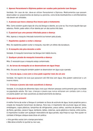 Apenas Paracetamol e Dipirona podem ser usados pelo paciente com Dengue4.
Verdade. Em caso de dor, deve-se utilizar Paracetamol e Dipirona. Medicamentos que possam
desencadear os sangramentos da doença ou piorá-los, como Ácido Acetilsalicílico e antinflamatórios
não devem ser utilizados.
A pessoa que teve a doença fica imune após o tratamento5.
Mito. Como existem quatro tipos de vírus da Dengue o doente, ao curar-se, fica imune àquele tipo que
adoeceu. Porém, pode voltar a ficar doente por um dos outros três tipos.
É possível que uma pessoa infectada passe a doença6.
Mito. Apenas o mosquito infectado transmitirá ao homem pela picada.
Repelentes ajudam a evitar a doença7.
Mito. Os repelentes podem evitar o mosquito, mas têm um efeito não duradouro.
O mosquito não pica durante a noite8.
Verdade. O mosquito transmissor da Dengue tem hábito diurno.
Qualquer picada do mosquito transmite a doença9.
Mito. É necessário que o mosquito esteja contaminado.
As larvas do mosquito só se desenvolvem em água limpa10.
Mito. Os ovos do mosquito também podem se desenvolver em água suja e parada.
Fora da água, o ovo com o vírus pode suportar mais de um ano11.
Verdade. Há registro de ovos que passaram até 450 dias sem água. Eles podem sobreviver a um
inverno inteiro.
Crianças e jovens são mais suscetíveis à doença12.
Verdade. A circulação de diferentes tipos virais que infectam pessoas continuamente gera imunidade
na população adulta. Por isso, crianças e jovens que nunca entraram em contato com o vírus
circulante podem ser mais suscetíveis ao desenvolvimento da doença.
Dicas para se prevenir
A melhor forma de evitar a Dengue é combater os focos de acúmulo de água, locais propícios para a
criação do mosquito transmissor da doença. Para isso, é importante não acumular água em latas,
embalagens, copos plásticos, tampinhas de refrigerantes, pneus velhos, vasinhos de plantas, jarros
de flores, garrafas, caixas d´água, tambores, latões, cisternas, sacos plásticos e lixeiras, entre outros.
O importante é acabar com qualquer reservatório de água parada, seja limpa ou suja. Para ajudar no
combate à Dengue coloque essas dicas em prática:
Vire garrafas vazias com a tampa para baixo;s
Não deixe entulho no quintal ou nas ruas;s
 