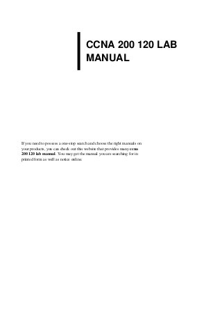 CCNA 200 120 LAB
MANUAL
If you need to possess a one-stop search and choose the right manuals on
your products, you can check out this website that provides many ccna
200 120 lab manual. You may get the manual you are searching for in
printed form as well as notice online.
 