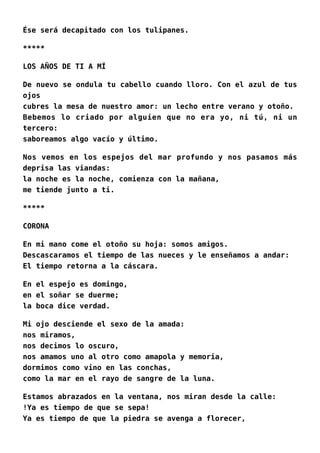Ése será decapitado con los tulipanes.
*****
LOS AÑOS DE TI A MÍ
De nuevo se ondula tu cabello cuando lloro. Con el azul de tus
ojos
cubres la mesa de nuestro amor: un lecho entre verano y otoño.
Bebemos lo criado por alguien que no era yo, ni tú, ni un
tercero:
saboreamos algo vacío y último.
Nos vemos en los espejos del mar profundo y nos pasamos más
deprisa las viandas:
la noche es la noche, comienza con la mañana,
me tiende junto a ti.
*****
CORONA
En mi mano come el otoño su hoja: somos amigos.
Descascaramos el tiempo de las nueces y le enseñamos a andar:
El tiempo retorna a la cáscara.
En el espejo es domingo,
en el soñar se duerme;
la boca dice verdad.
Mi ojo desciende el sexo de la amada:
nos miramos,
nos decimos lo oscuro,
nos amamos uno al otro como amapola y memoria,
dormimos como vino en las conchas,
como la mar en el rayo de sangre de la luna.
Estamos abrazados en la ventana, nos miran desde la calle:
!Ya es tiempo de que se sepa!
Ya es tiempo de que la piedra se avenga a florecer,
 