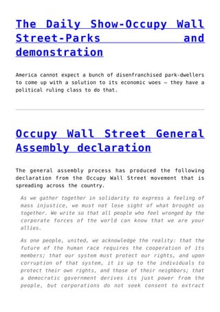 The Daily Show-Occupy Wall
Street-Parks and
demonstration
America cannot expect a bunch of disenfranchised park-dwellers
to come up with a solution to its economic woes — they have a
political ruling class to do that.
Occupy Wall Street General
Assembly declaration
The general assembly process has produced the following
declaration from the Occupy Wall Street movement that is
spreading across the country.
As we gather together in solidarity to express a feeling of
mass injustice, we must not lose sight of what brought us
together. We write so that all people who feel wronged by the
corporate forces of the world can know that we are your
allies.
As one people, united, we acknowledge the reality: that the
future of the human race requires the cooperation of its
members; that our system must protect our rights, and upon
corruption of that system, it is up to the individuals to
protect their own rights, and those of their neighbors; that
a democratic government derives its just power from the
people, but corporations do not seek consent to extract
 