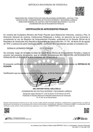 ABG. HANTHONY RAFAEL COELLO BELLO
VICEMINISTRO DE POLÍTICA INTERIOR Y SEGURIDAD JURÍDICA
Designado según Decreto N° 3.275 de fecha 15 de Febrero de 2018.
Publicado en Gaceta Oficial de la República Bolivariana de Venezuela
N° 41.341 en la misma fecha.
Atención: Este documento consta de una (1) hoja, el cual no debe contener enmiendas, tachaduras, modificaciones o superposiciones. Los datos de
identificación del solicitante son suministrados por el Servicio Administrativo de Identificación, Migración y Extranjería (SAIME). La autenticidad de este
certificado lo puede verificar a través del portal www.mpprijp.gob.ve con el Nro: 10220204121281 o escaneando el código QR.
A P
Av.Urdaneta, Esq. Platanal. Edificio Sede MPPRIJP. Piso 4, La Candelaria, Caracas-Venezuela
Telf: 506.1111 Fax 506.1704
REPÚBLICA BOLIVARIANA DE VENEZUELA
MINISTERIO DEL PODER POPULAR PARA RELACIONES INTERIORES, JUSTICIA Y PAZ
DESPACHO DEL VICEMINISTERIO DE POLÍTICA INTERIOR Y SEGURIDAD JURÍDICA
DIRECCIÓN GENERAL DE JUSTICIA, INSTITUCIONES RELIGIOSAS Y CULTOS
COORDINACIÓN DE ANTECEDENTES PENALES
CERTIFICACIÓN DE ANTECEDENTES PENALES
En nombre del Ciudadano Ministro del Poder Popular para Relaciones Interiores, Justicia y Paz, la
Dirección General de Justicia, Instituciones Religiosas y Cultos, en ejercicio de sus funciones y
cumpliendo la Ley de Registro de Antecedentes Penales, publicada en la Gaceta Oficial de la
República de Venezuela (hoy República Bolivariana de Venezuela) Nro. 31.791, de fecha 03 de agosto
de 1979, a solicitud de parte interesada expide, certificado de antecedentes penales al ciudadano (a):
SORALIX LEONIDES PIRONA CI: V-12183233
Se constata, luego de revisada la base de datos de la Oficina de Antecedentes Penales y hasta la
emisión del presente documento, que el referido ciudadano(a) NO REGISTRA ANTECEDENTES
PENALES EN LA REPÚBLICA BOLIVARIANA DE VENEZUELA.
El presente certificado se emite a efectos de ser presentado ante las autoridades de REPÚBLICA DE
ECUADOR.
Certificación que se expide en la ciudad de Caracas, el 05 de Febrero del 2020.
 