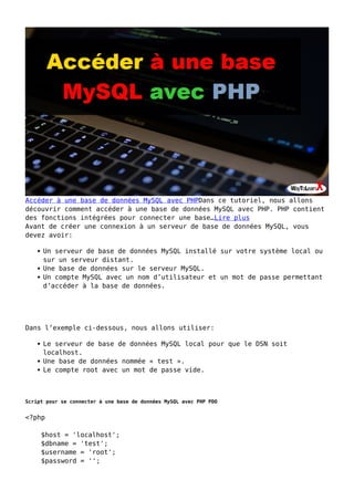 Accéder à une base de données MySQL avec PHPDans ce tutoriel, nous allons
découvrir comment accéder à une base de données MySQL avec PHP. PHP contient
des fonctions intégrées pour connecter une base…Lire plus
Avant de créer une connexion à un serveur de base de données MySQL, vous
devez avoir:
Un serveur de base de données MySQL installé sur votre système local ou
sur un serveur distant.
Une base de données sur le serveur MySQL.
Un compte MySQL avec un nom d’utilisateur et un mot de passe permettant
d’accéder à la base de données.
Dans l’exemple ci-dessous, nous allons utiliser:
Le serveur de base de données MySQL local pour que le DSN soit
localhost.
Une base de données nommée « test ».
Le compte root avec un mot de passe vide.
Script pour se connecter à une base de données MySQL avec PHP PDO
<?php
$host = 'localhost';
$dbname = 'test';
$username = 'root';
$password = '';
 