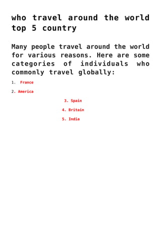 who travel around the world
top 5 country
Many people travel around the world
for various reasons. Here are some
categories of individuals who
commonly travel globally:
1. France
2. America
3. Spain
4. Britain
5. India
 